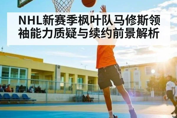 NHL新赛季枫叶队马修斯领袖能力质疑与续约前景解析