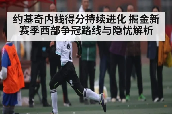 约基奇内线得分持续进化 掘金新赛季西部争冠路线与隐忧解析